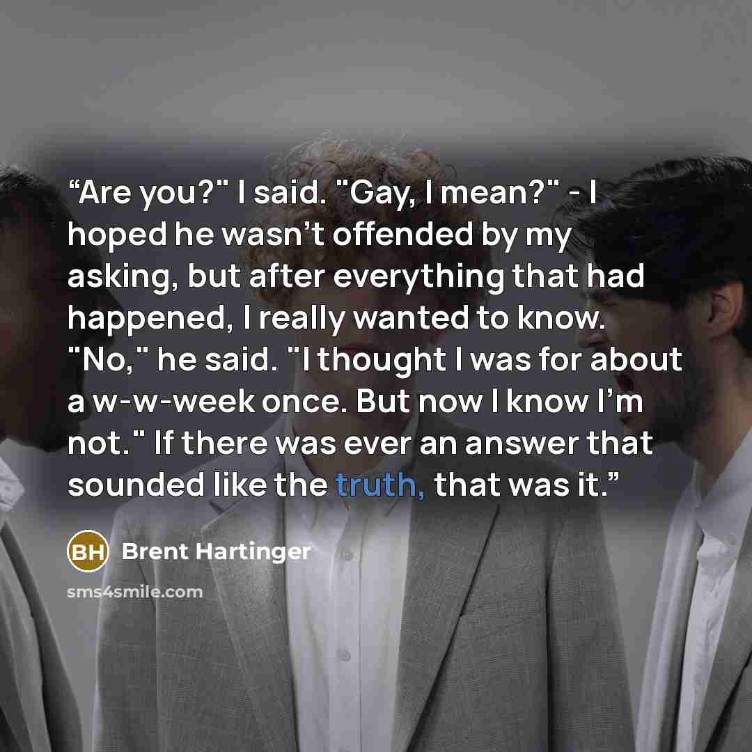 “Are you?" I said. "Gay, I mean?" - I hoped he wasn't offended by my asking, but after everything that had happened, I really wanted to know. "No," he said. "I thought I was for about a w-w-week once. But now I know I'm not." If there was ever an answer that sounded like the truth, that was it.” quote by Brent Hartinger