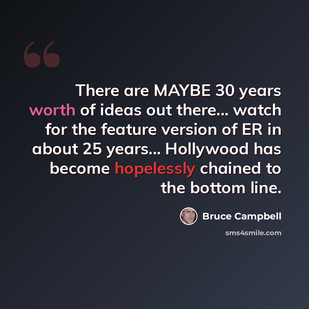 “There are MAYBE 30 years worth of ideas out there... watch for the feature version of ER in about 25 years... Hollywood has become hopelessly chained to the bottom line.” quote by Bruce Campbell