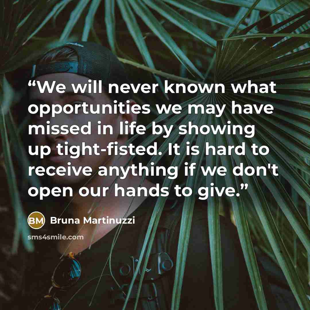 “We will never known what opportunities we may have missed in life by showing up tight-fisted. It is hard to receive anything if we don't open our hands to give.” quote by Bruna Martinuzzi