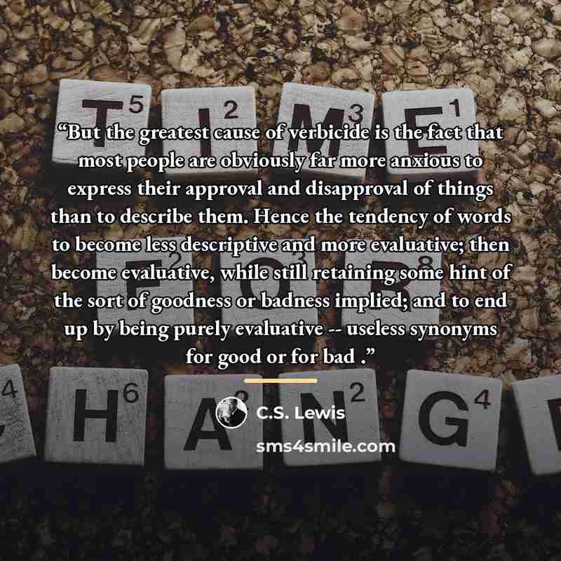 “But the greatest cause of verbicide is the fact that most people are obviously far more anxious to express their approval and disapproval of things than to describe them. Hence the tendency of words to become less descriptive and more evaluative; then become evaluative, while still retaining some…” quote by C.S. Lewis
