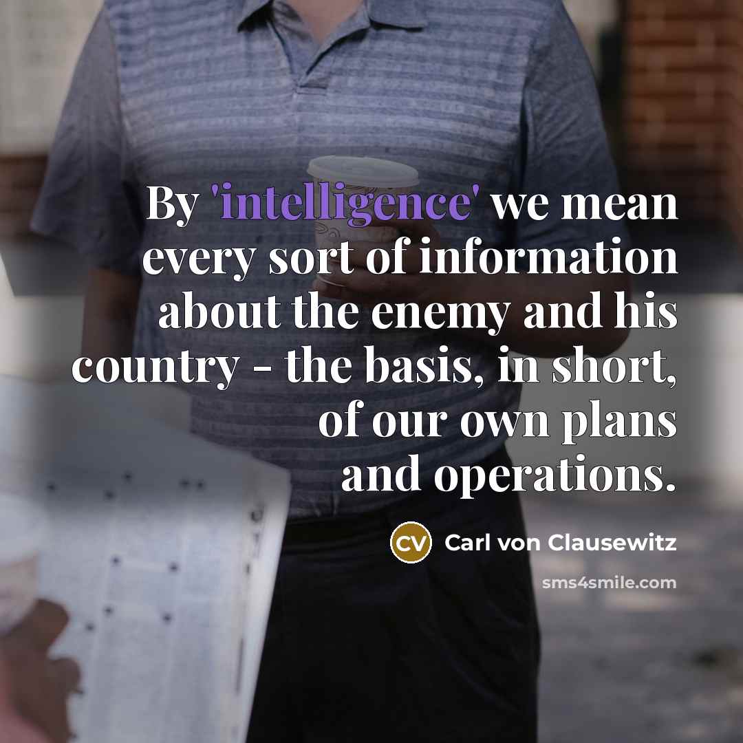 “By 'intelligence' we mean every sort of information about the enemy and his country - the basis, in short, of our own plans and operations.” quote by Carl von Clausewitz