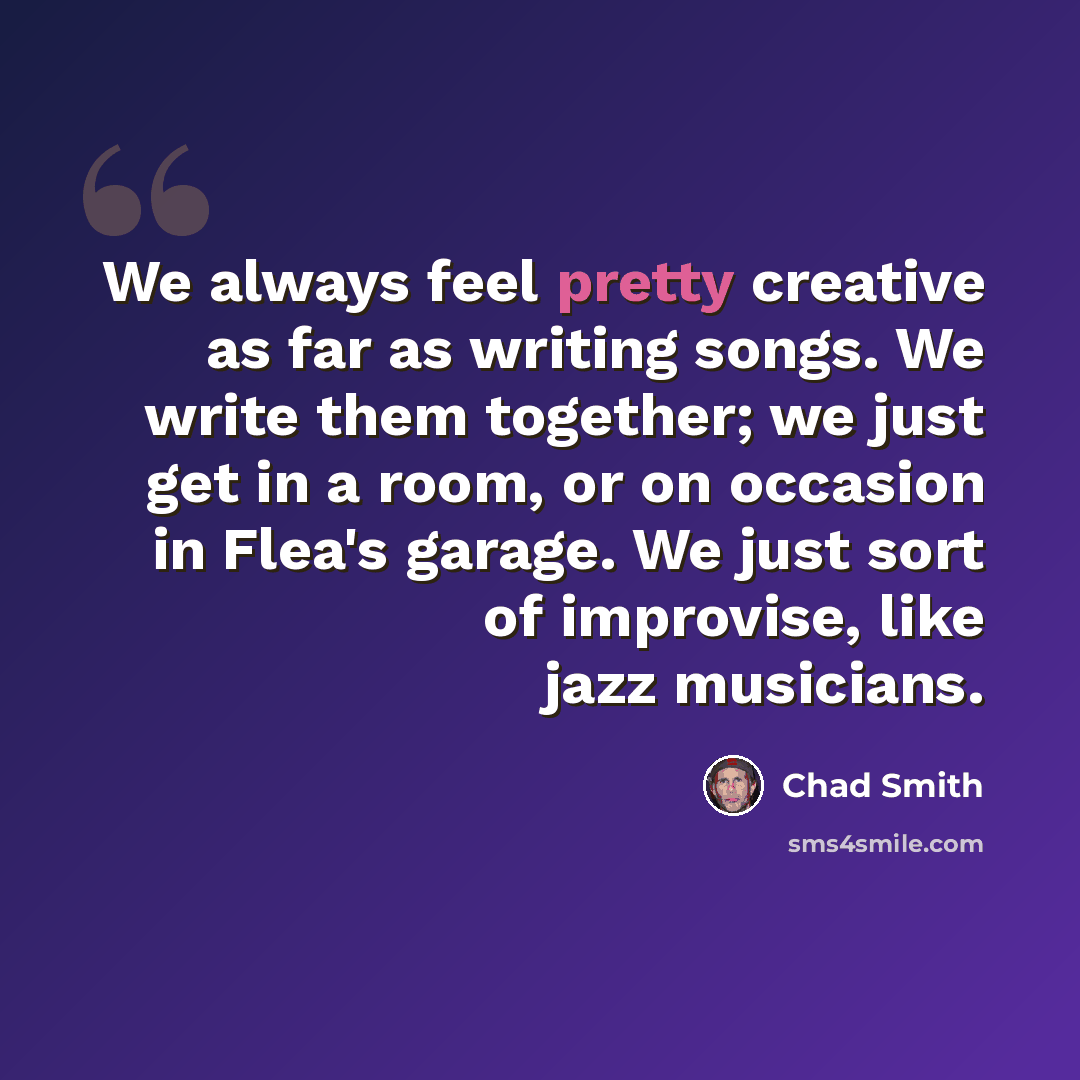 “We always feel pretty creative as far as writing songs. We write them together; we just get in a room, or on occasion in Flea's garage. We just sort of improvise, like jazz musicians.” quote by Chad Smith