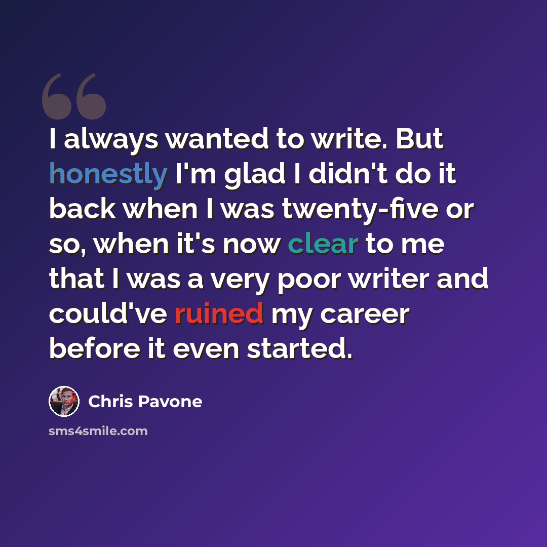 “I always wanted to write. But honestly I'm glad I didn't do it back when I was twenty-five or so, when it's now clear to me that I was a very poor writer and could've ruined my career before it even started.” quote by Chris Pavone