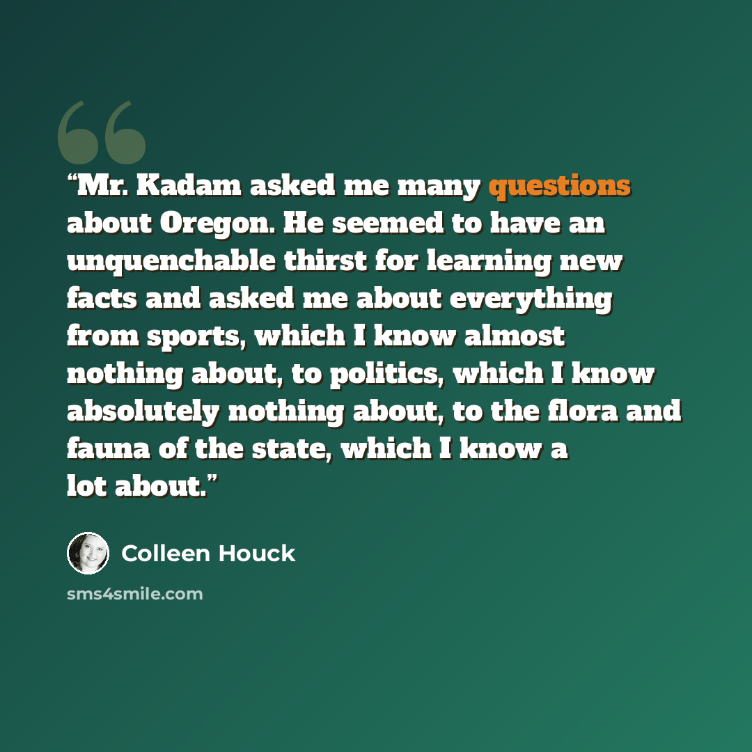 “Mr. Kadam asked me many questions about Oregon. He seemed to have an unquenchable thirst for learning new facts and asked me about everything from sports, which I know almost nothing about, to politics, which I know absolutely nothing about, to the flora and fauna of the state, which I know a lot…” quote by Colleen Houck