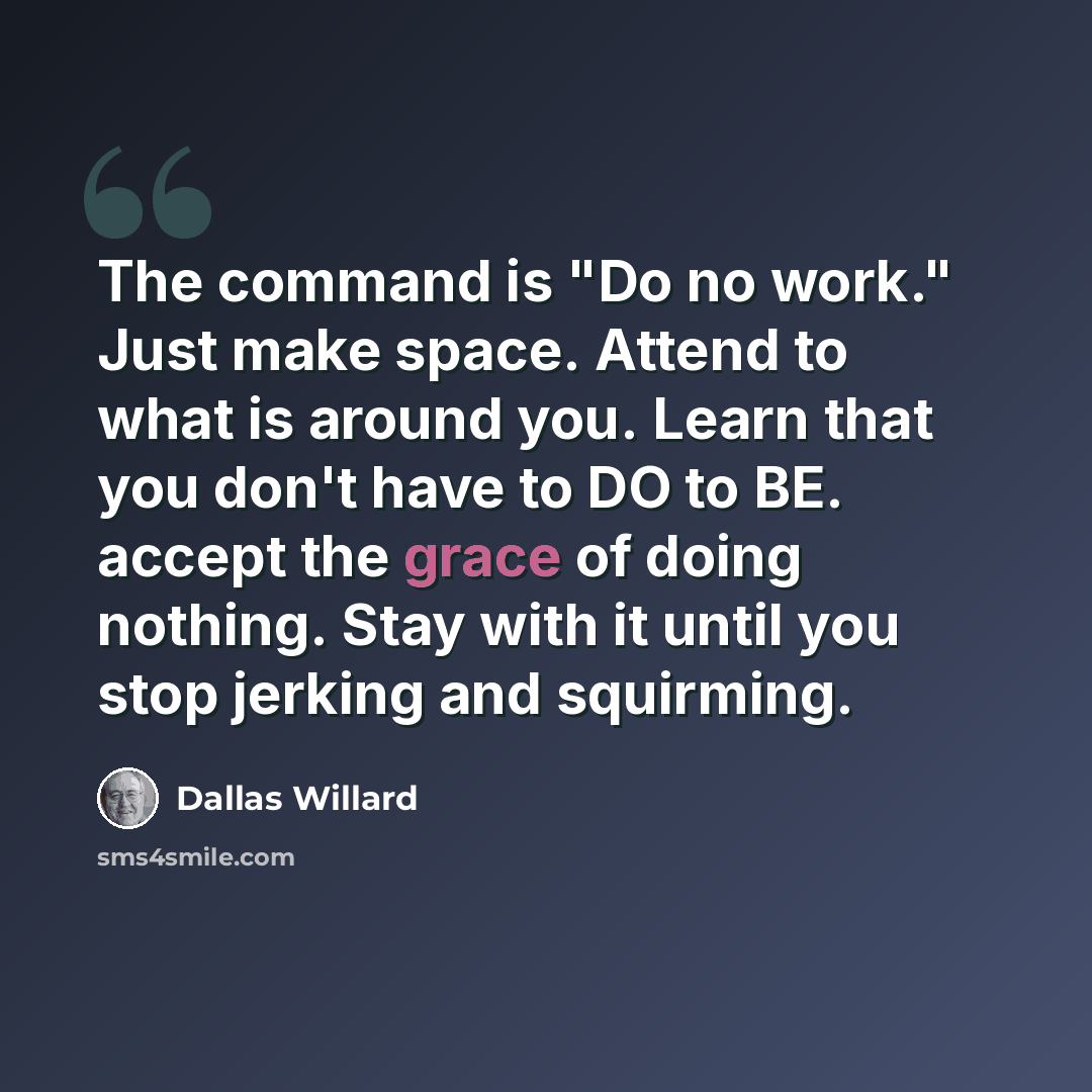 “The command is "Do no work." Just make space. Attend to what is around you. Learn that you don't have to DO to BE. accept the grace of doing nothing. Stay with it until you stop jerking and squirming.” quote by Dallas Willard