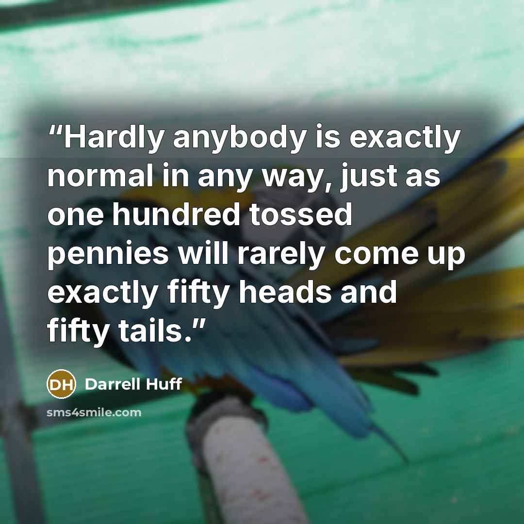 “Hardly anybody is exactly normal in any way, just as one hundred tossed pennies will rarely come up exactly fifty heads and fifty tails.” quote by Darrell Huff