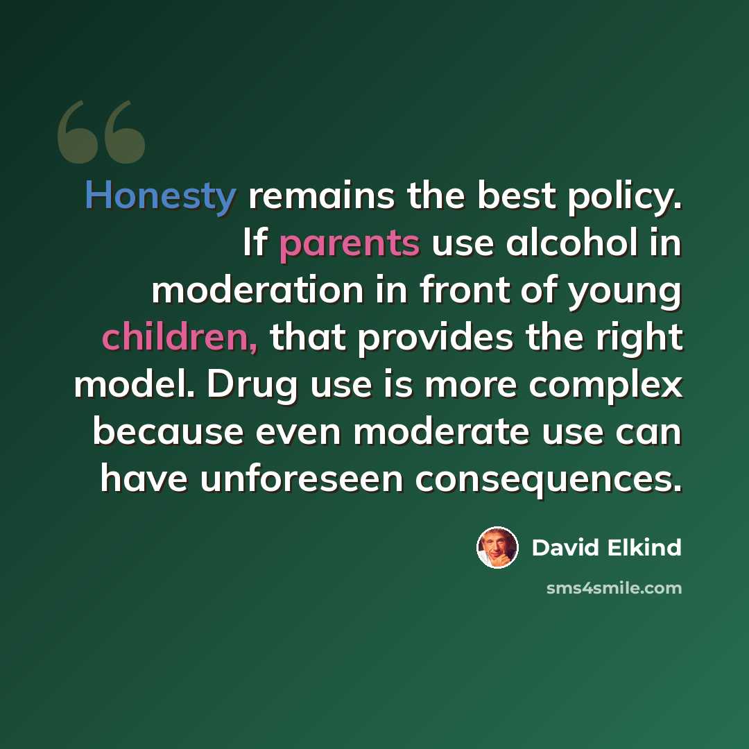 “Honesty remains the best policy. If parents use alcohol in moderation in front of young children, that provides the right model. Drug use is more complex because even moderate use can have unforeseen consequences.” quote by David Elkind