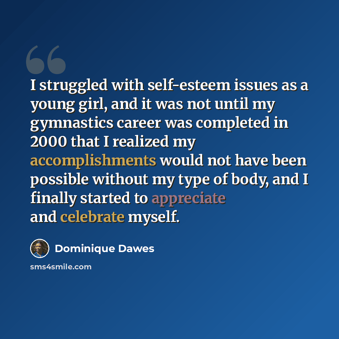 “I struggled with self-esteem issues as a young girl, and it was not until my gymnastics career was completed in 2000 that I realized my accomplishments would not have been possible without my type of body, and I finally started to appreciate and celebrate myself.” quote by Dominique Dawes