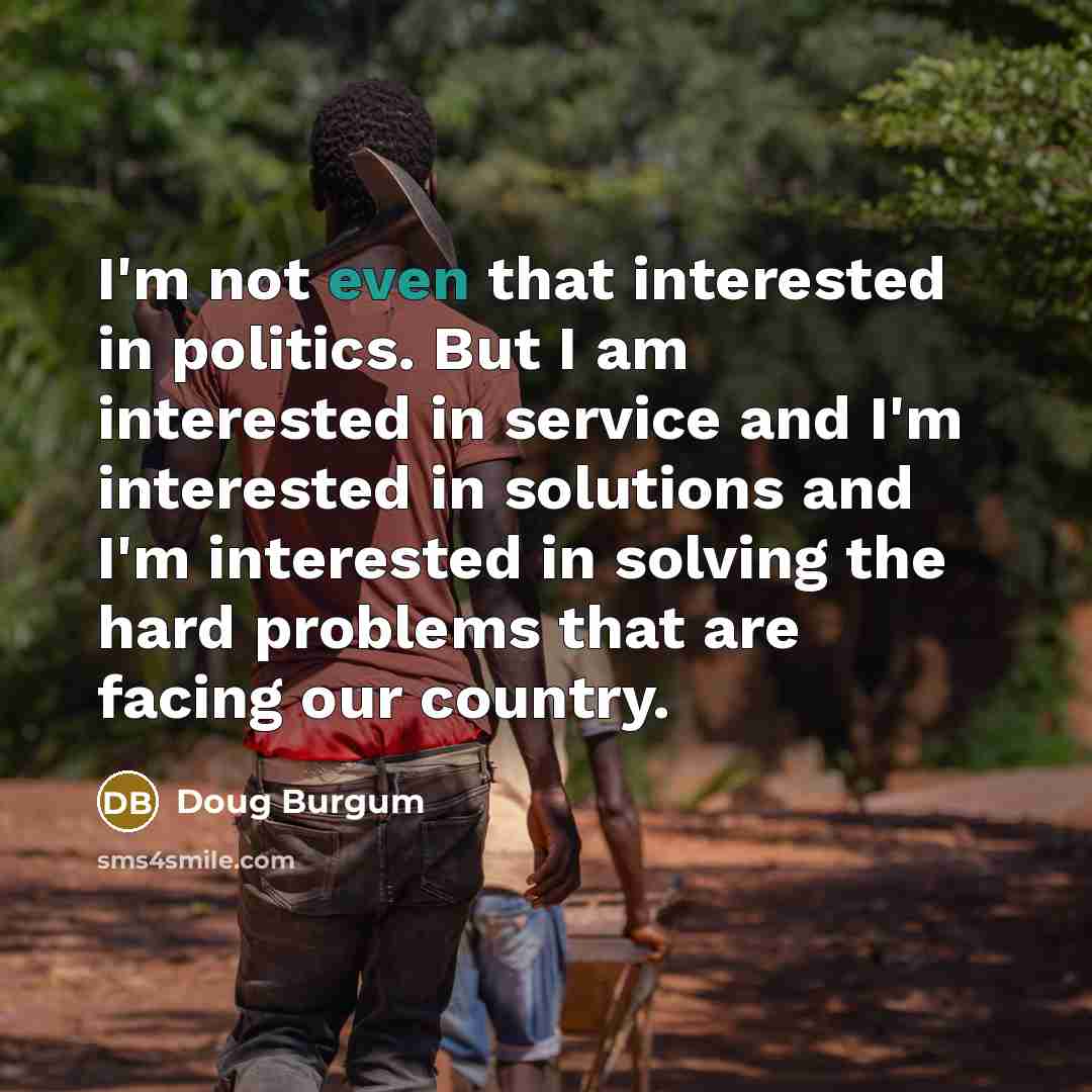 “I'm not even that interested in politics. But I am interested in service and I'm interested in solutions and I'm interested in solving the hard problems that are facing our country.” quote by Doug Burgum