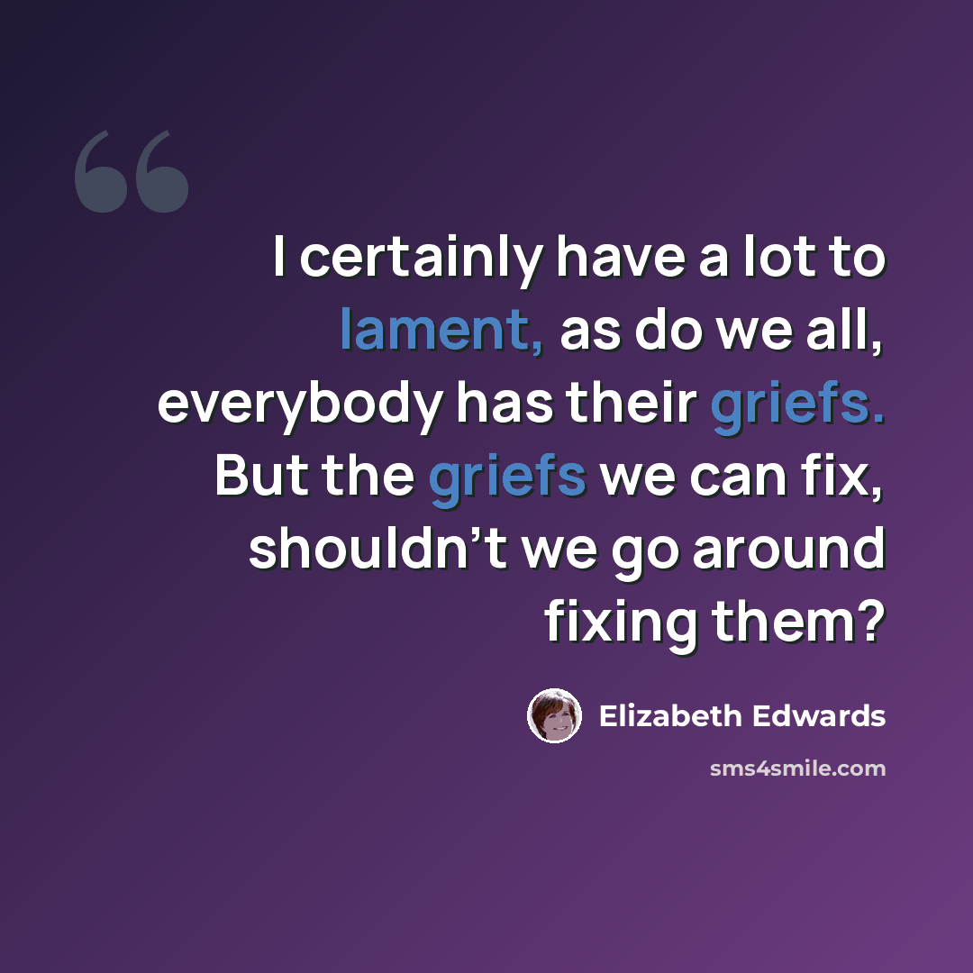 “I certainly have a lot to lament, as do we all, everybody has their griefs. But the griefs we can fix, shouldn't we go around fixing them?” quote by Elizabeth Edwards