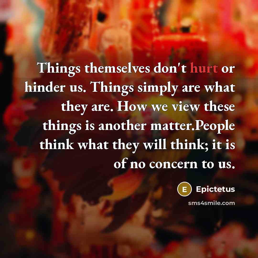 “Things themselves don't hurt or hinder us. Things simply are what they are. How we view these things is another matter.People think what they will think; it is of no concern to us.” quote by Epictetus