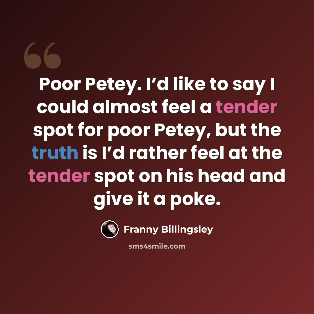 “Poor Petey. I’d like to say I could almost feel a tender spot for poor Petey, but the truth is I’d rather feel at the tender spot on his head and give it a poke.” quote by Franny Billingsley