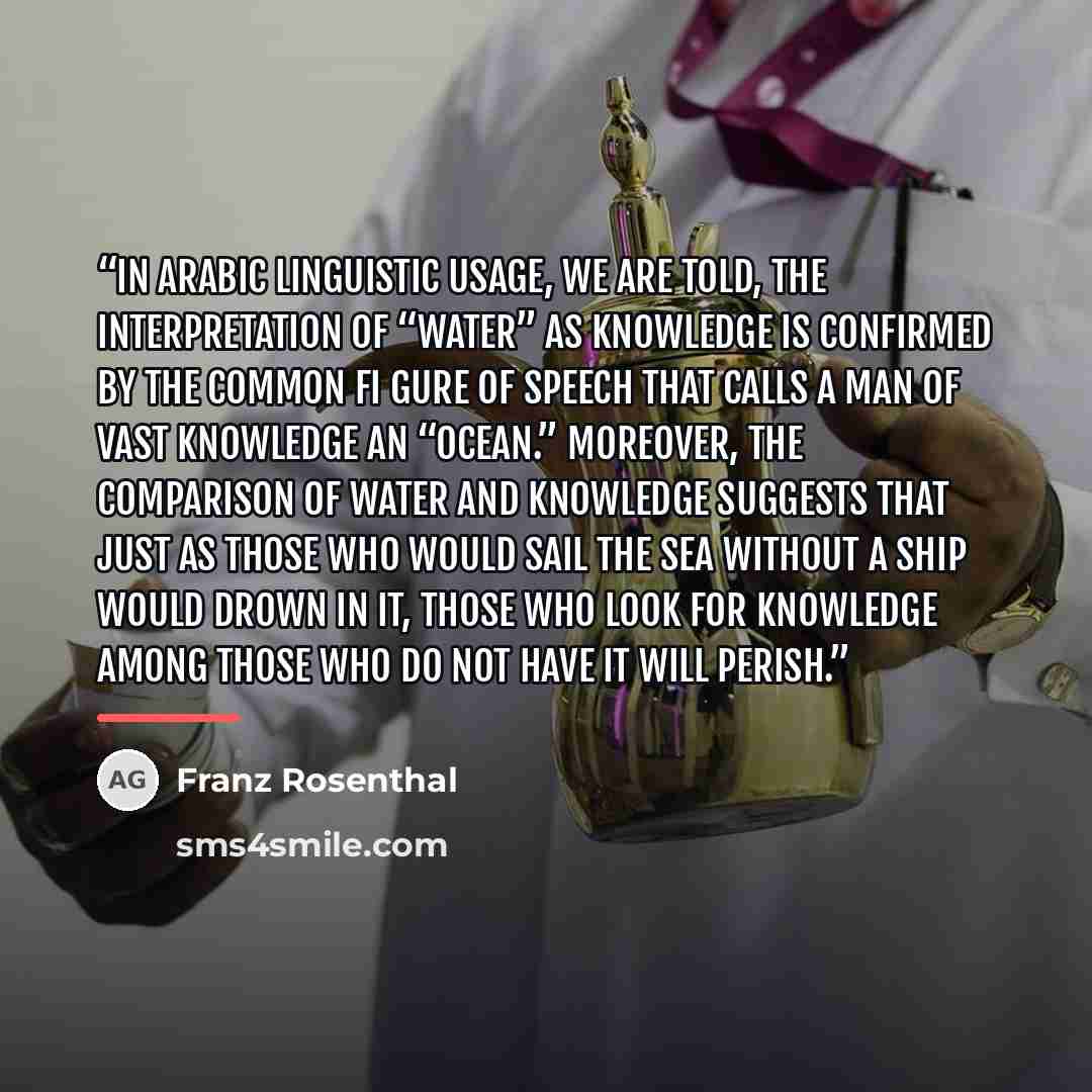 “In Arabic linguistic usage, we are told, the interpretation of “water” as knowledge is confirmed by the common fi gure of speech that calls a man of vast knowledge an “ocean.” Moreover, the comparison of water and knowledge suggests that just as those who would sail the sea without a ship would…” quote by Franz Rosenthal