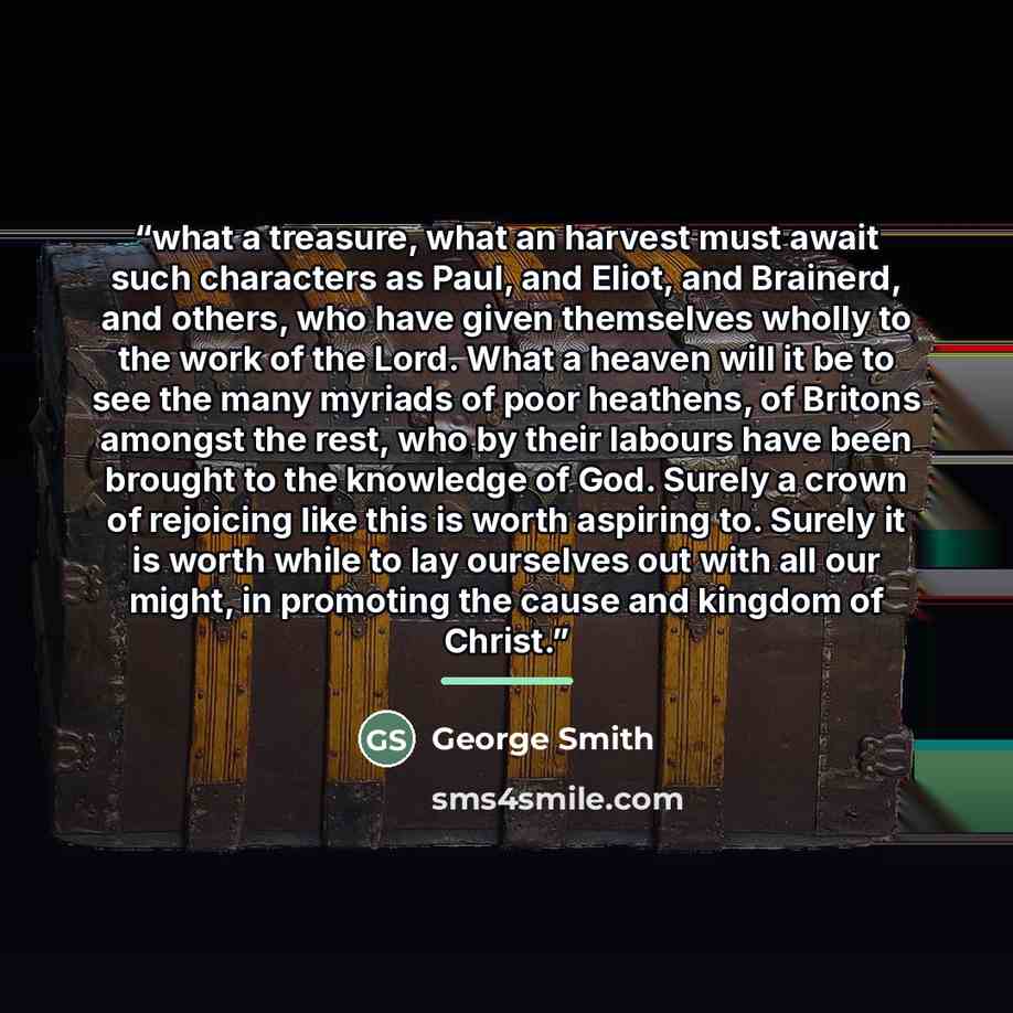 “what a treasure, what an harvest must await such characters as Paul, and Eliot, and Brainerd, and others, who have given themselves wholly to the work of the Lord. What a heaven will it be to see the many myriads of poor heathens, of Britons amongst the rest, who by their labours have been brought…” quote by George Smith