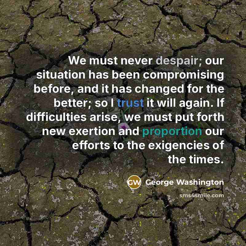 “We must never despair; our situation has been compromising before, and it has changed for the better; so I trust it will again. If difficulties arise, we must put forth new exertion and proportion our efforts to the exigencies of the times.” quote by George Washington
