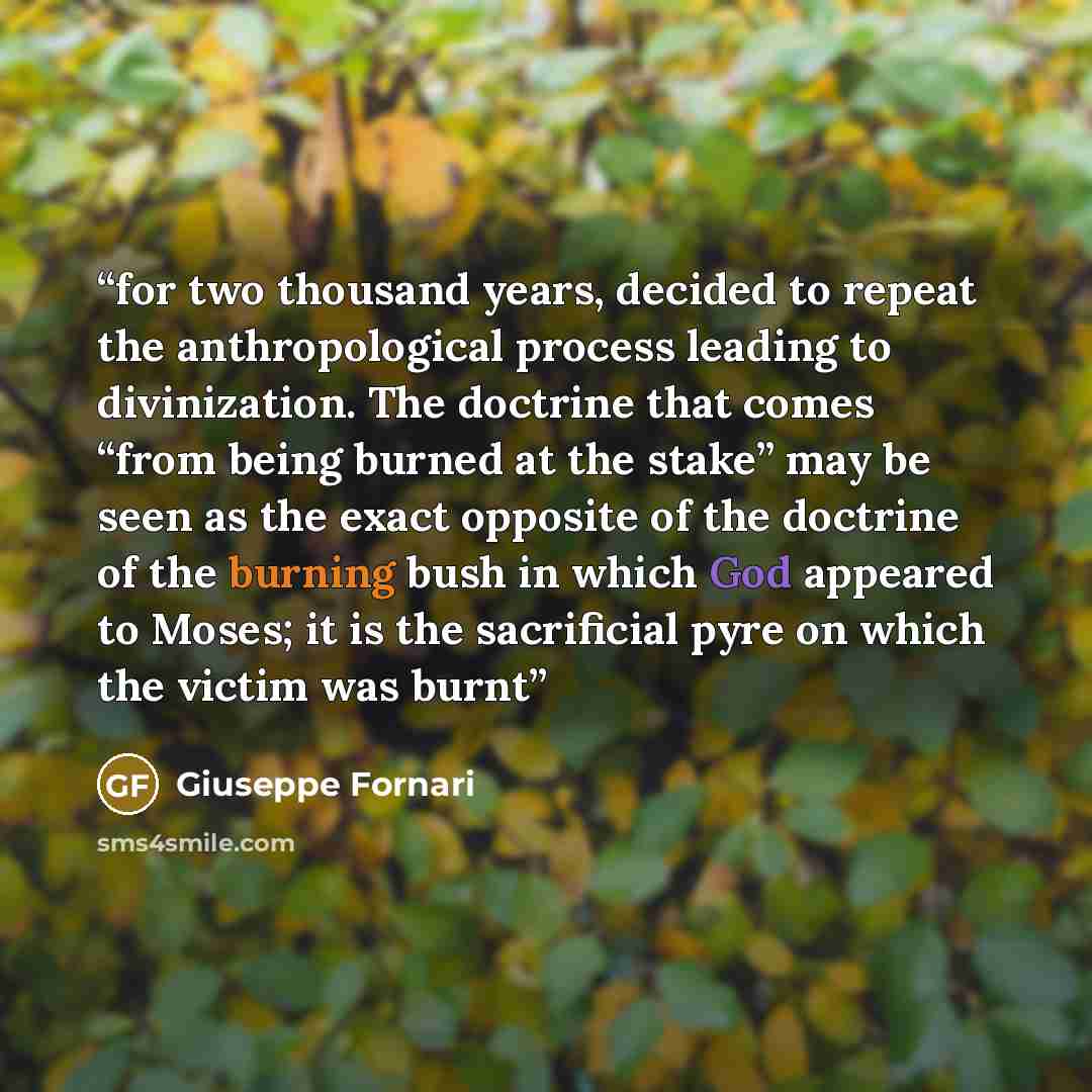“for two thousand years, decided to repeat the anthropological process leading to divinization. The doctrine that comes “from being burned at the stake” may be seen as the exact opposite of the doctrine of the burning bush in which God appeared to Moses; it is the sacrificial pyre on which the…” quote by Giuseppe Fornari