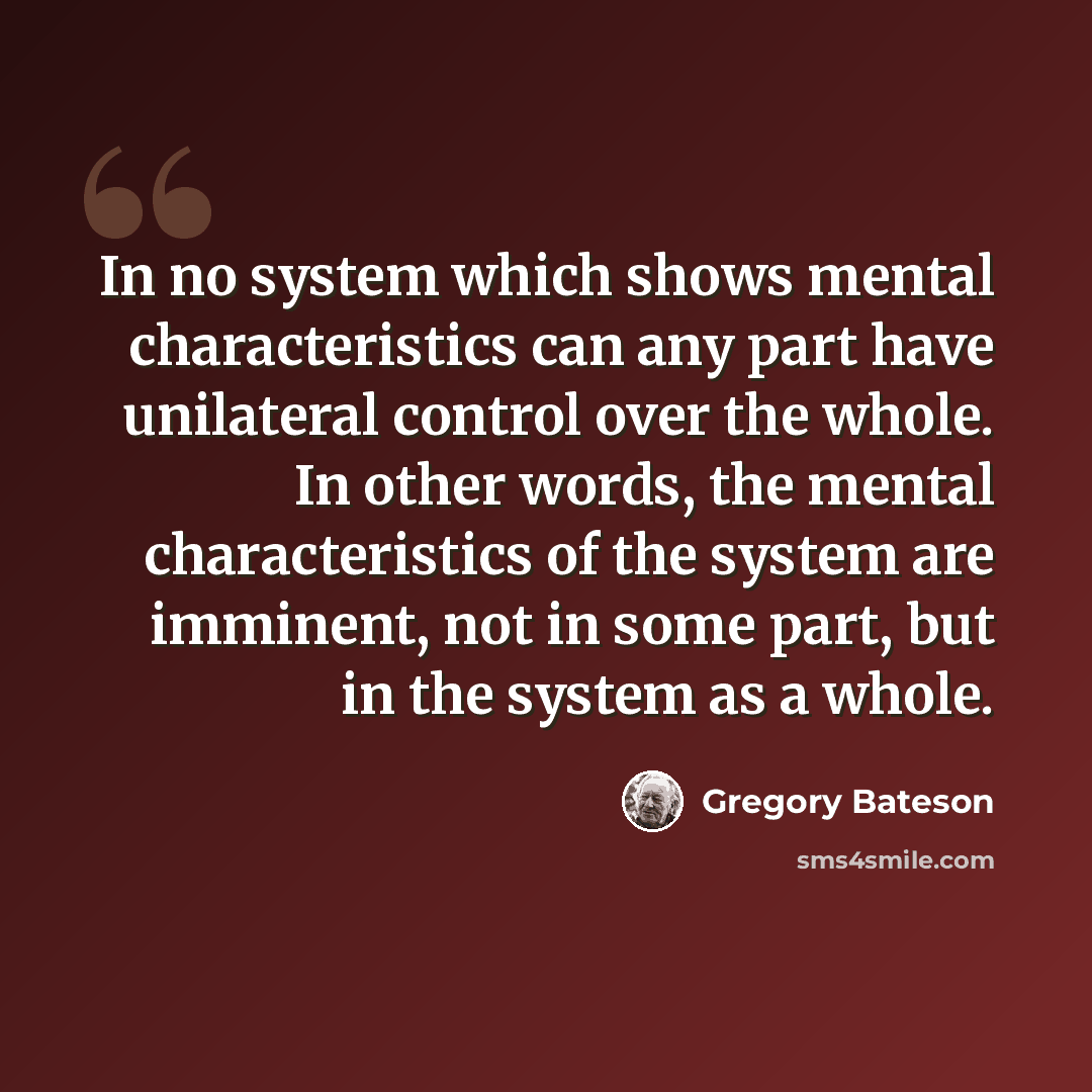 “In no system which shows mental characteristics can any part have unilateral control over the whole. In other words, the mental characteristics of the system are imminent, not in some part, but in the system as a whole.” quote by Gregory Bateson