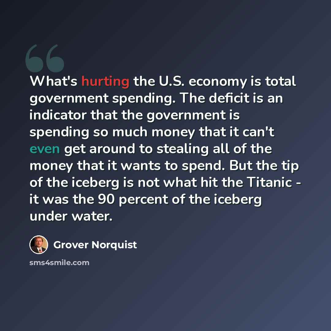 “What's hurting the U.S. economy is total government spending. The deficit is an indicator that the government is spending so much money that it can't even get around to stealing all of the money that it wants to spend. But the tip of the iceberg is not what hit the Titanic - it was the 90 percent…” quote by Grover Norquist