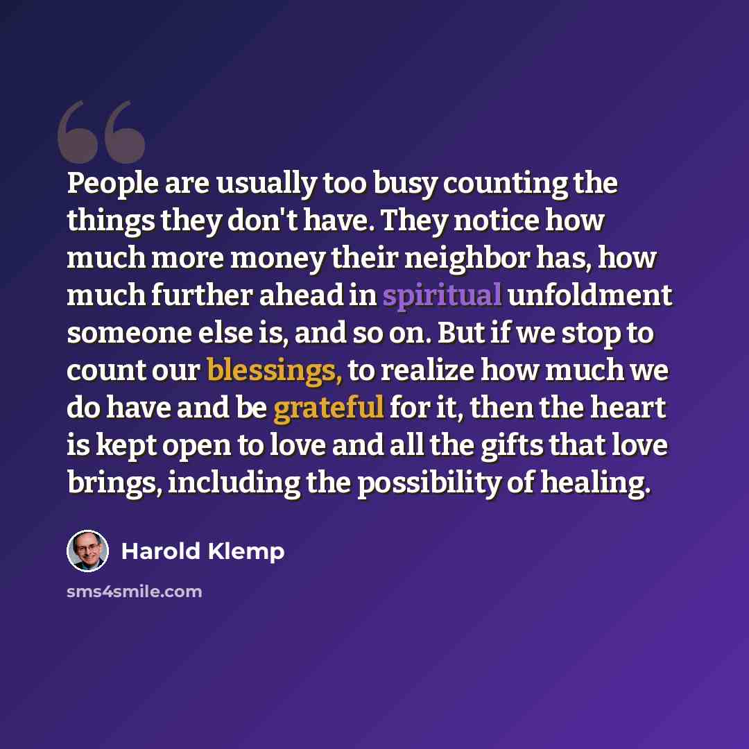 “People are usually too busy counting the things they don't have. They notice how much more money their neighbor has, how much further ahead in spiritual unfoldment someone else is, and so on. But if we stop to count our blessings, to realize how much we do have and be grateful for it, then the…” quote by Harold Klemp