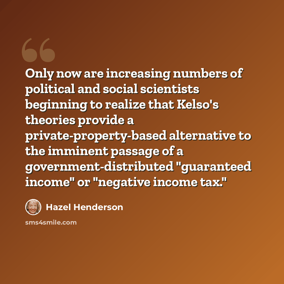 “Only now are increasing numbers of political and social scientists beginning to realize that Kelso's theories provide a private-property-based alternative to the imminent passage of a government-distributed "guaranteed income" or "negative income tax."” quote by Hazel Henderson