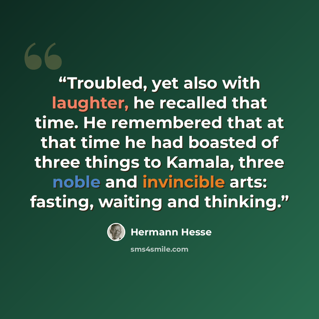 “Troubled, yet also with laughter, he recalled that time. He remembered that at that time he had boasted of three things to Kamala, three noble and invincible arts: fasting, waiting and thinking.” quote by Hermann Hesse