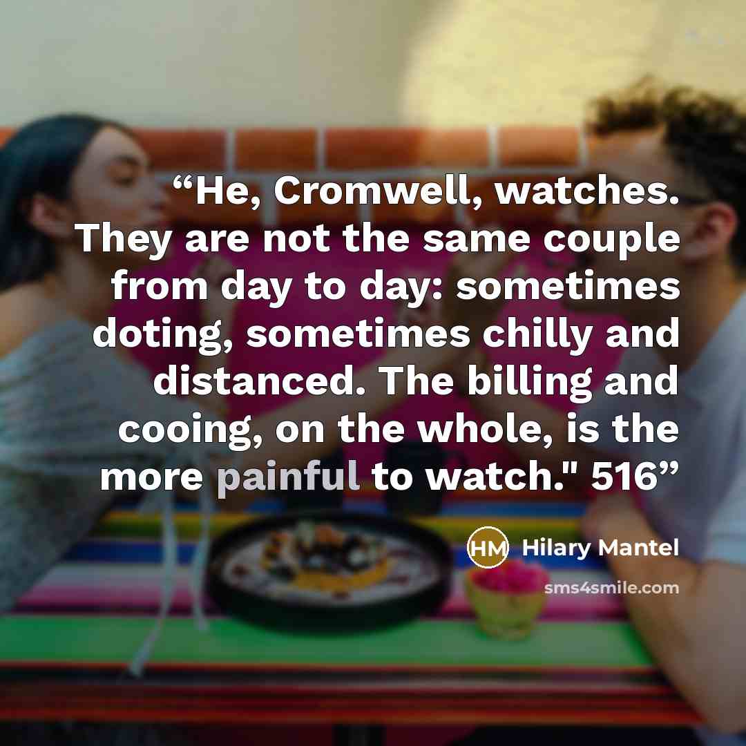 “He, Cromwell, watches. They are not the same couple from day to day: sometimes doting, sometimes chilly and distanced. The billing and cooing, on the whole, is the more painful to watch." 516” quote by Hilary Mantel
