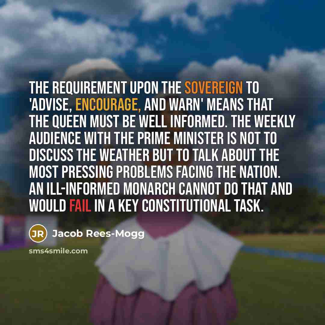 “The requirement upon the sovereign to 'advise, encourage, and warn' means that the Queen must be well informed. The weekly audience with the Prime Minister is not to discuss the weather but to talk about the most pressing problems facing the nation. An ill-informed monarch cannot do that and would…” quote by Jacob Rees-Mogg