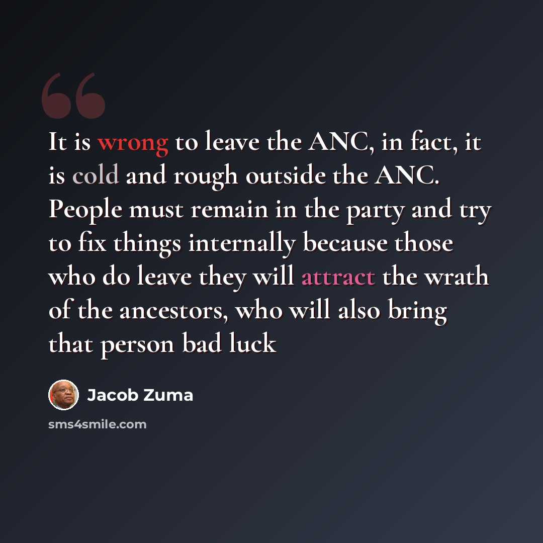 “It is wrong to leave the ANC, in fact, it is cold and rough outside the ANC. People must remain in the party and try to fix things internally because those who do leave they will attract the wrath of the ancestors, who will also bring that person bad luck” quote by Jacob Zuma