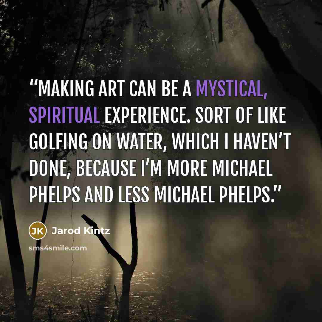 “Making art can be a mystical, spiritual experience. Sort of like golfing on water, which I haven’t done, because I’m more Michael Phelps and less Michael Phelps.” quote by Jarod Kintz