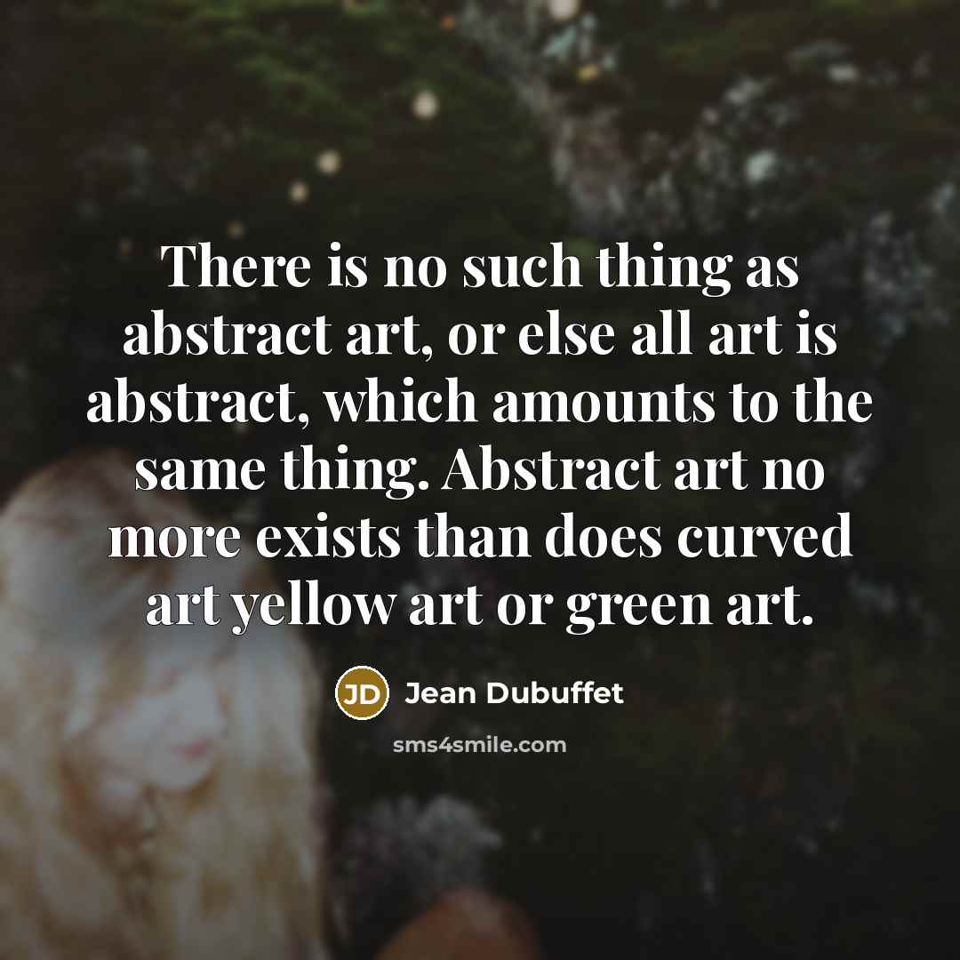 “There is no such thing as abstract art, or else all art is abstract, which amounts to the same thing. Abstract art no more exists than does curved art yellow art or green art.” quote by Jean Dubuffet