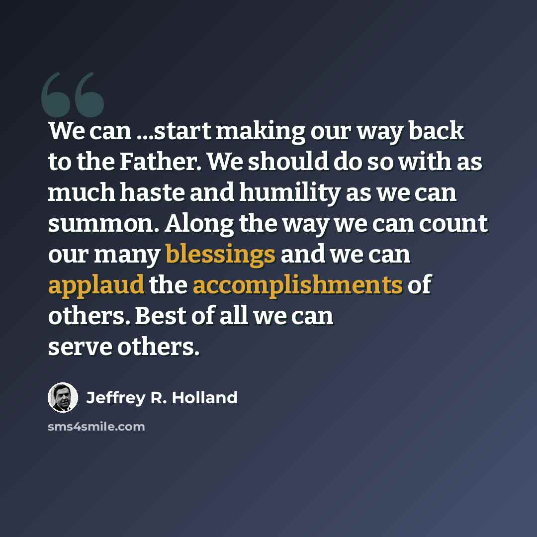 “We can ...start making our way back to the Father. We should do so with as much haste and humility as we can summon. Along the way we can count our many blessings and we can applaud the accomplishments of others. Best of all we can serve others.” quote by Jeffrey R. Holland