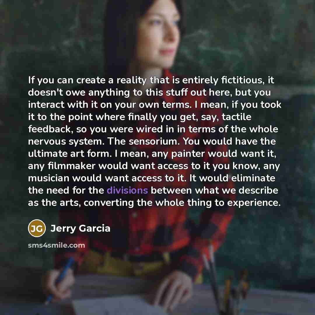 “If you can create a reality that is entirely fictitious, it doesn't owe anything to this stuff out here, but you interact with it on your own terms. I mean, if you took it to the point where finally you get, say, tactile feedback, so you were wired in in terms of the whole nervous system. The…” quote by Jerry Garcia