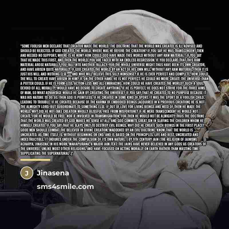 “Some foolish men declare that creator made the world. The doctrine that the world was created is ill advised and should be rejected. If God created the world, where was he before the creation? If you say he was transcendent then and needed no support, where is he now? How could God have made this…” quote by Jinasena