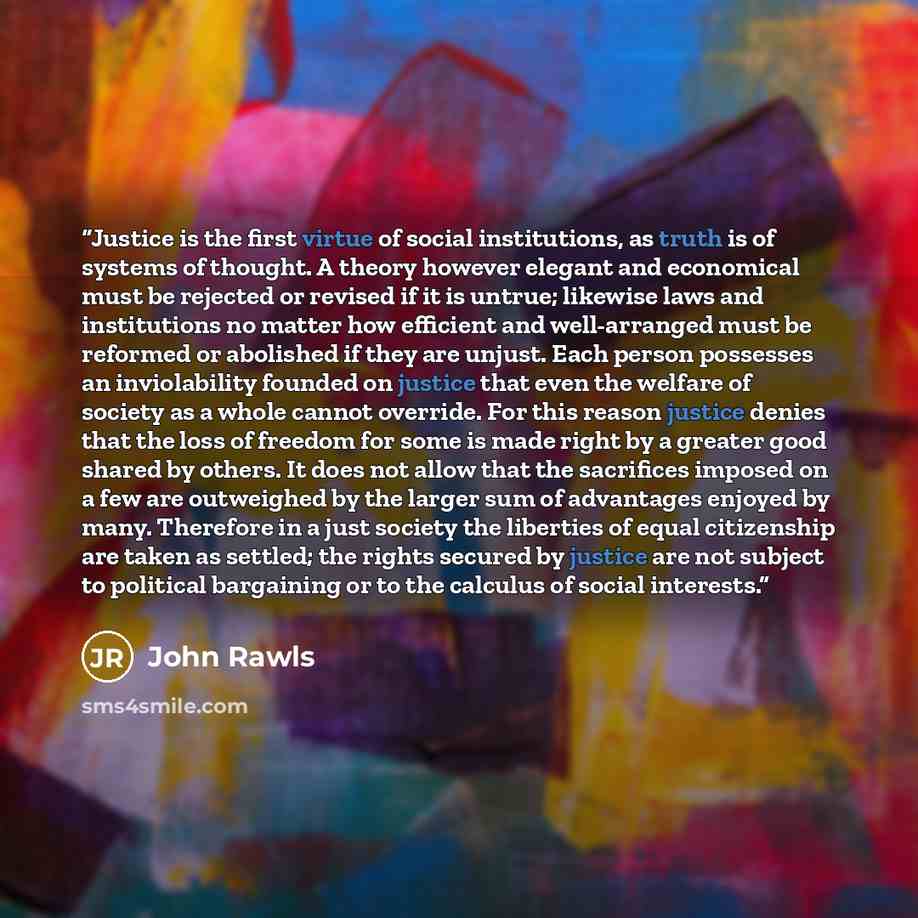 “Justice is the first virtue of social institutions, as truth is of systems of thought. A theory however elegant and economical must be rejected or revised if it is untrue; likewise laws and institutions no matter how efficient and well-arranged must be reformed or abolished if they are unjust…” quote by John Rawls