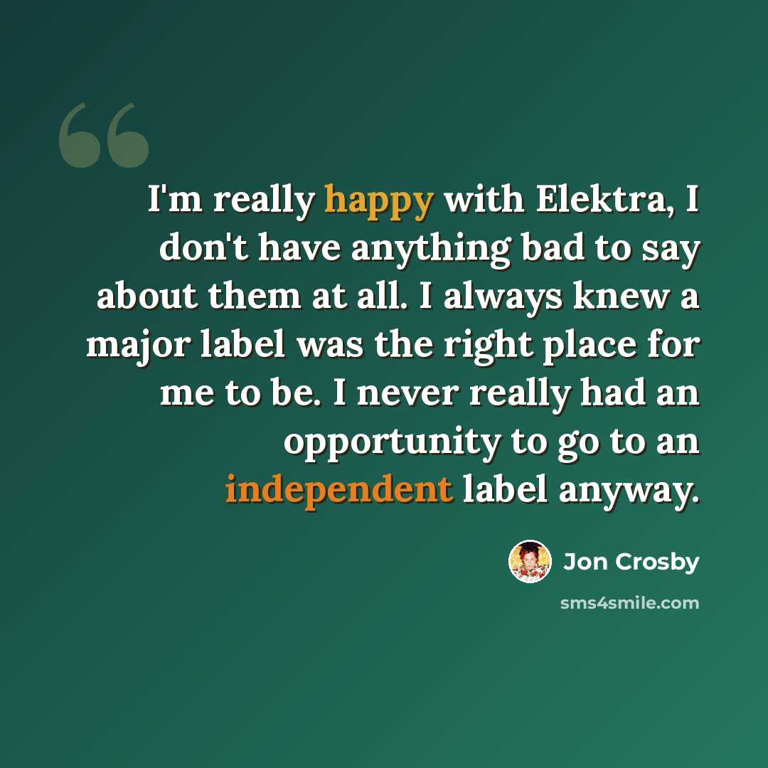 “I'm really happy with Elektra, I don't have anything bad to say about them at all. I always knew a major label was the right place for me to be. I never really had an opportunity to go to an independent label anyway.” quote by Jon Crosby