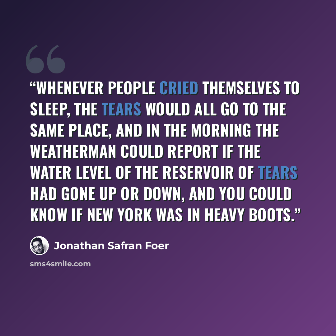 “Whenever people cried themselves to sleep, the tears would all go to the same place, and in the morning the weatherman could report if the water level of the Reservoir of Tears had gone up or down, and you could know if New York was in heavy boots.” quote by Jonathan Safran Foer