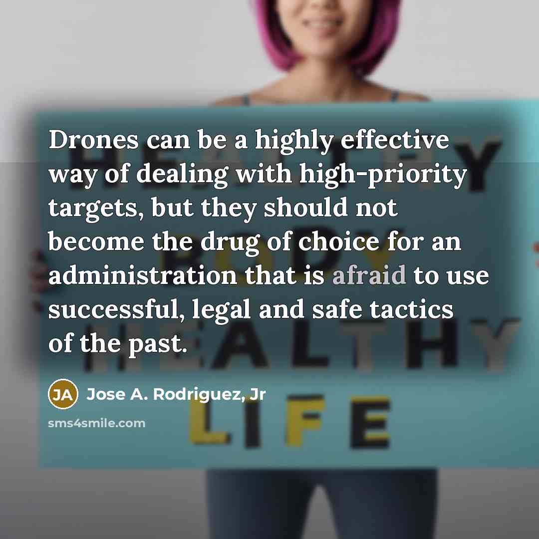“Drones can be a highly effective way of dealing with high-priority targets, but they should not become the drug of choice for an administration that is afraid to use successful, legal and safe tactics of the past.” quote by Jose A. Rodriguez, Jr