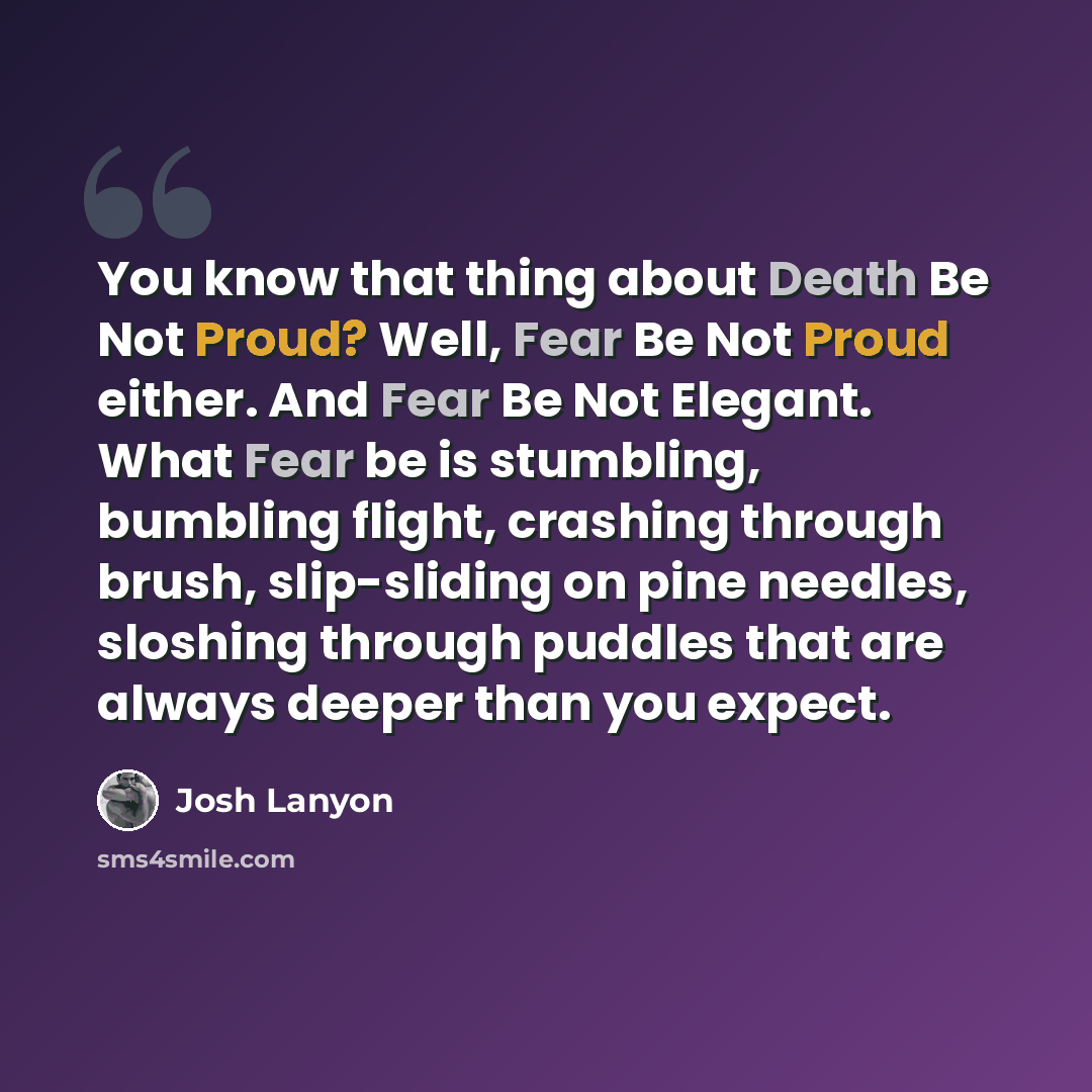 “You know that thing about Death Be Not Proud? Well, Fear Be Not Proud either. And Fear Be Not Elegant. What Fear be is stumbling, bumbling flight, crashing through brush, slip-sliding on pine needles, sloshing through puddles that are always deeper than you expect.” quote by Josh Lanyon