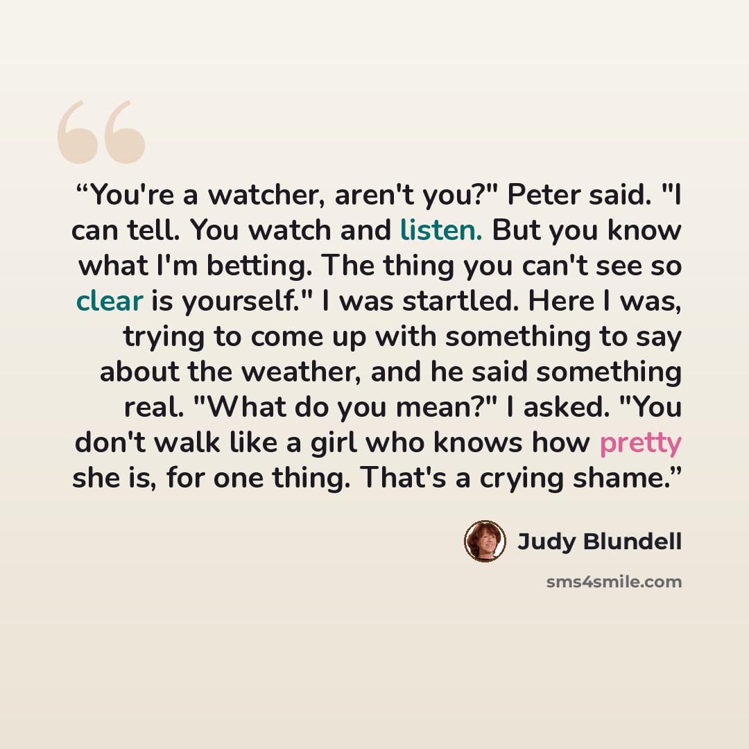 “You're a watcher, aren't you?" Peter said. "I can tell. You watch and listen. But you know what I'm betting. The thing you can't see so clear is yourself." I was startled. Here I was, trying to come up with something to say about the weather, and he said something real. "What do you mean?" I…” quote by Judy Blundell