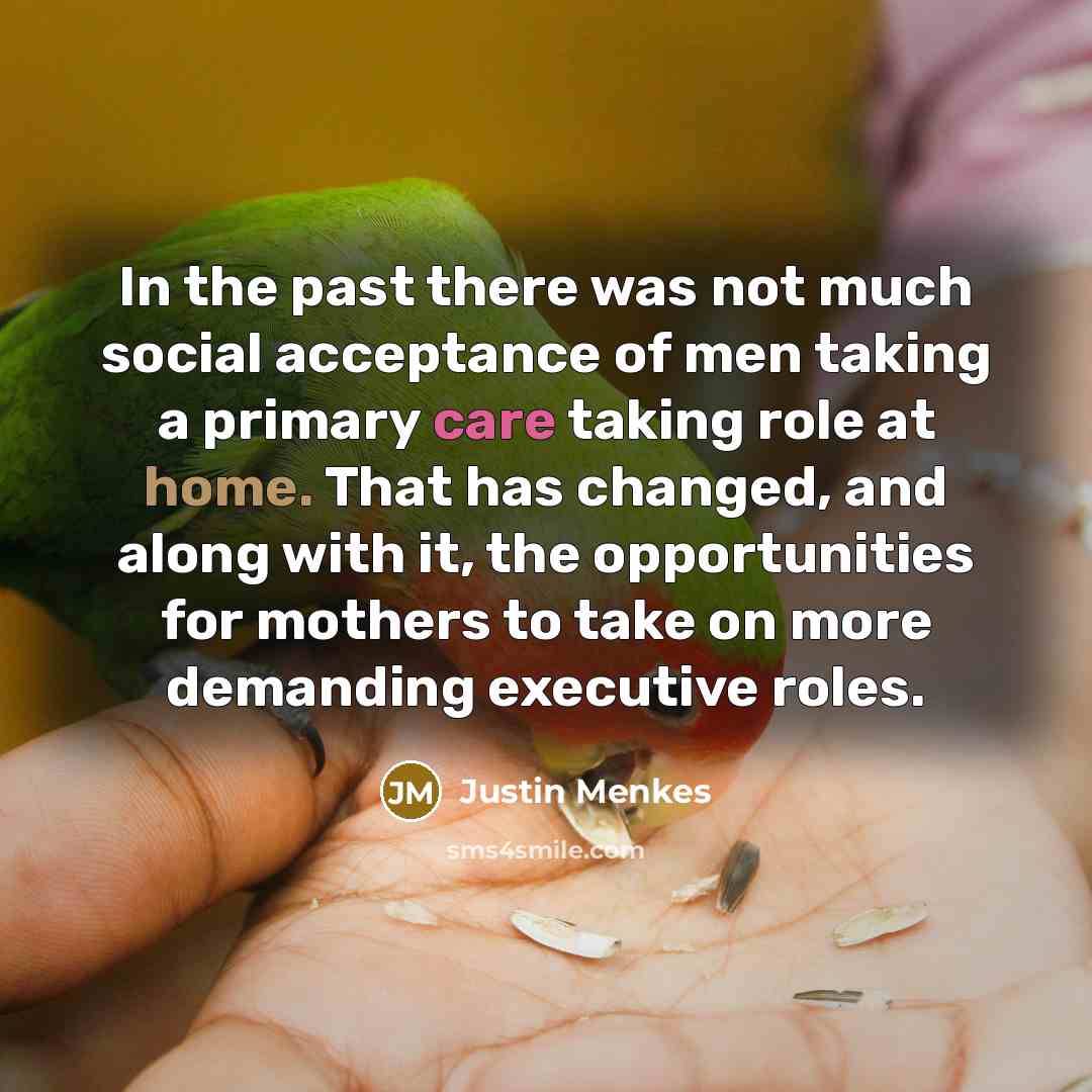 “In the past there was not much social acceptance of men taking a primary care taking role at home. That has changed, and along with it, the opportunities for mothers to take on more demanding executive roles.” quote by Justin Menkes