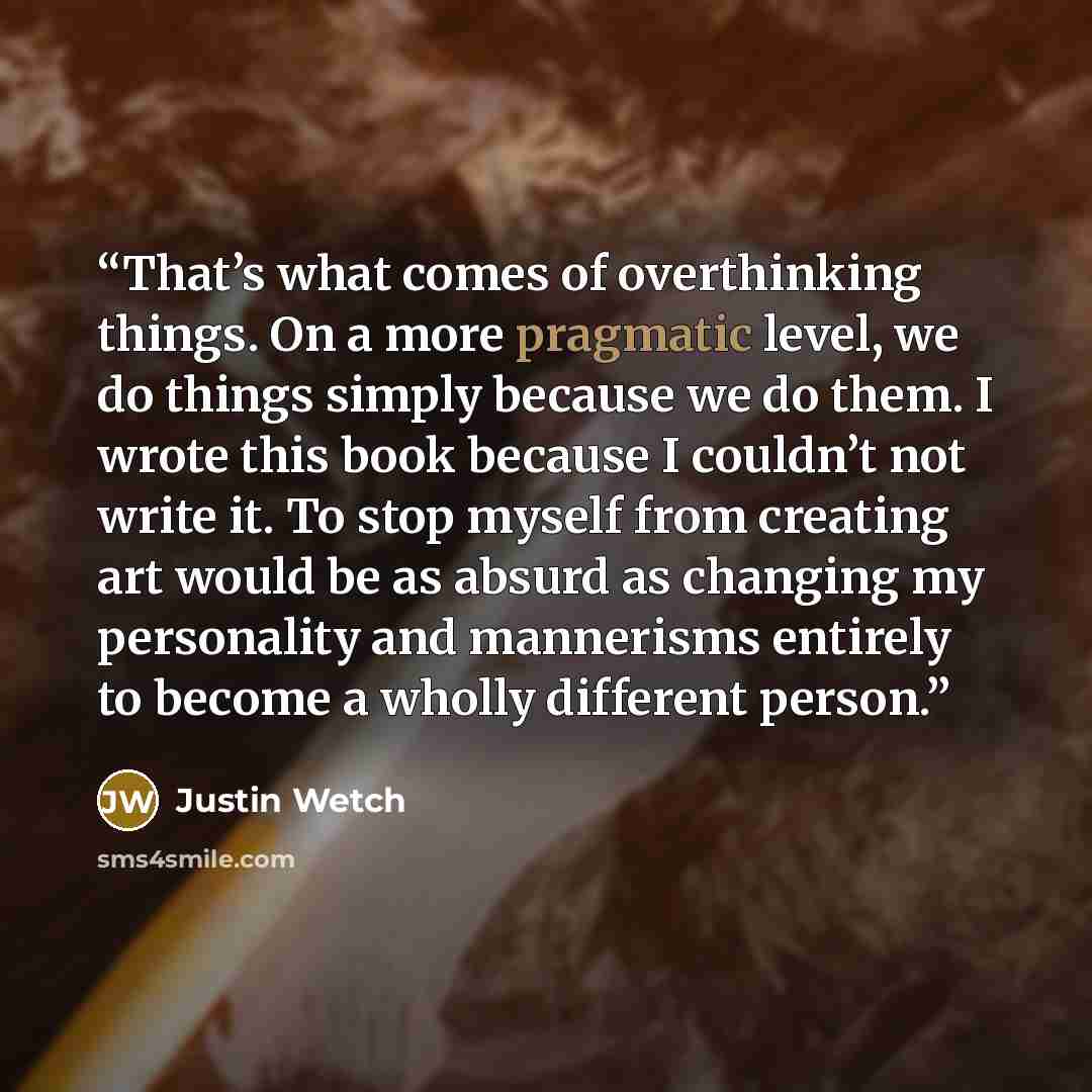 “That’s what comes of overthinking things. On a more pragmatic level, we do things simply because we do them. I wrote this book because I couldn’t not write it. To stop myself from creating art would be as absurd as changing my personality and mannerisms entirely to become a wholly different person.” quote by Justin Wetch