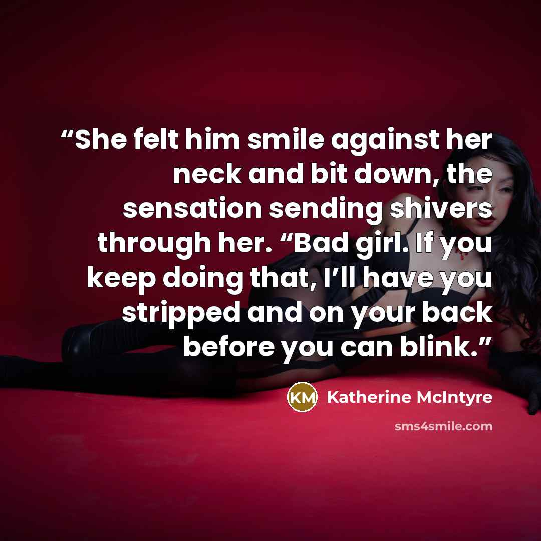 “She felt him smile against her neck and bit down, the sensation sending shivers through her. “Bad girl. If you keep doing that, I’ll have you stripped and on your back before you can blink.” quote by Katherine McIntyre