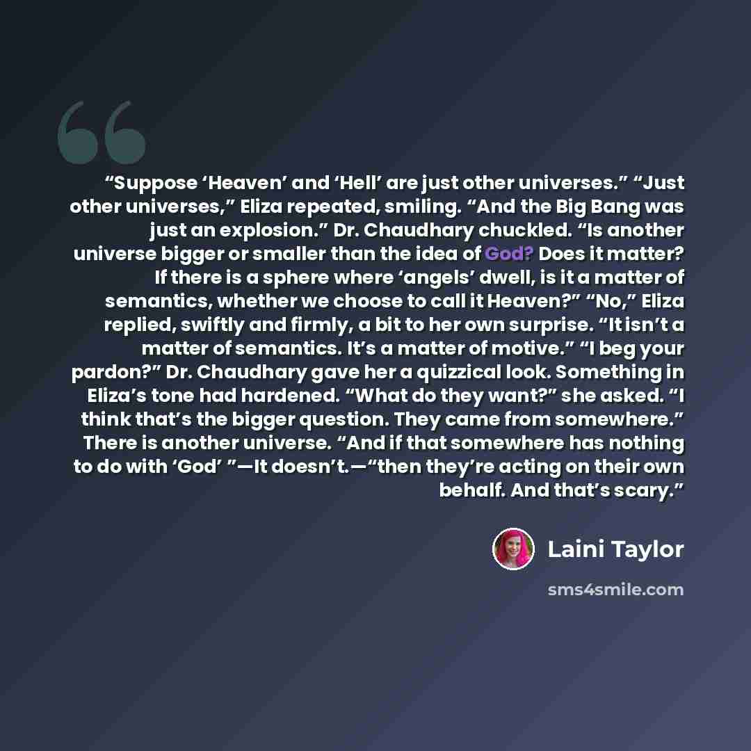 “Suppose ‘Heaven’ and ‘Hell’ are just other universes.” “Just other universes,” Eliza repeated, smiling. “And the Big Bang was just an explosion.” Dr. Chaudhary chuckled. “Is another universe bigger or smaller than the idea of God? Does it matter? If there is a sphere where ‘angels’ dwell, is it a…” quote by Laini Taylor