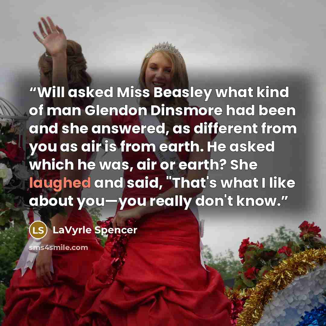 “Will asked Miss Beasley what kind of man Glendon Dinsmore had been and she answered, as different from you as air is from earth. He asked which he was, air or earth? She laughed and said, "That's what I like about you—you really don't know.” quote by LaVyrle Spencer