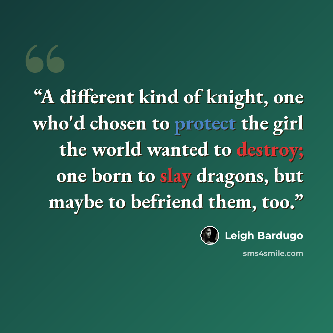 “A different kind of knight, one who'd chosen to protect the girl the world wanted to destroy; one born to slay dragons, but maybe to befriend them, too.” quote by Leigh Bardugo