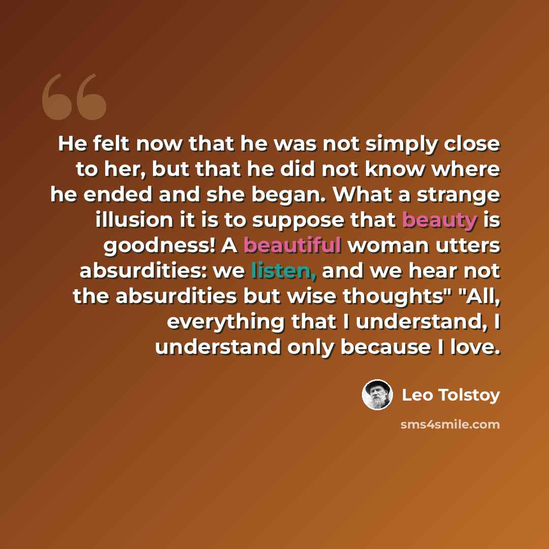 “He felt now that he was not simply close to her, but that he did not know where he ended and she began. What a strange illusion it is to suppose that beauty is goodness! A beautiful woman utters absurdities: we listen, and we hear not the absurdities but wise thoughts" "All, everything that I…” quote by Leo Tolstoy