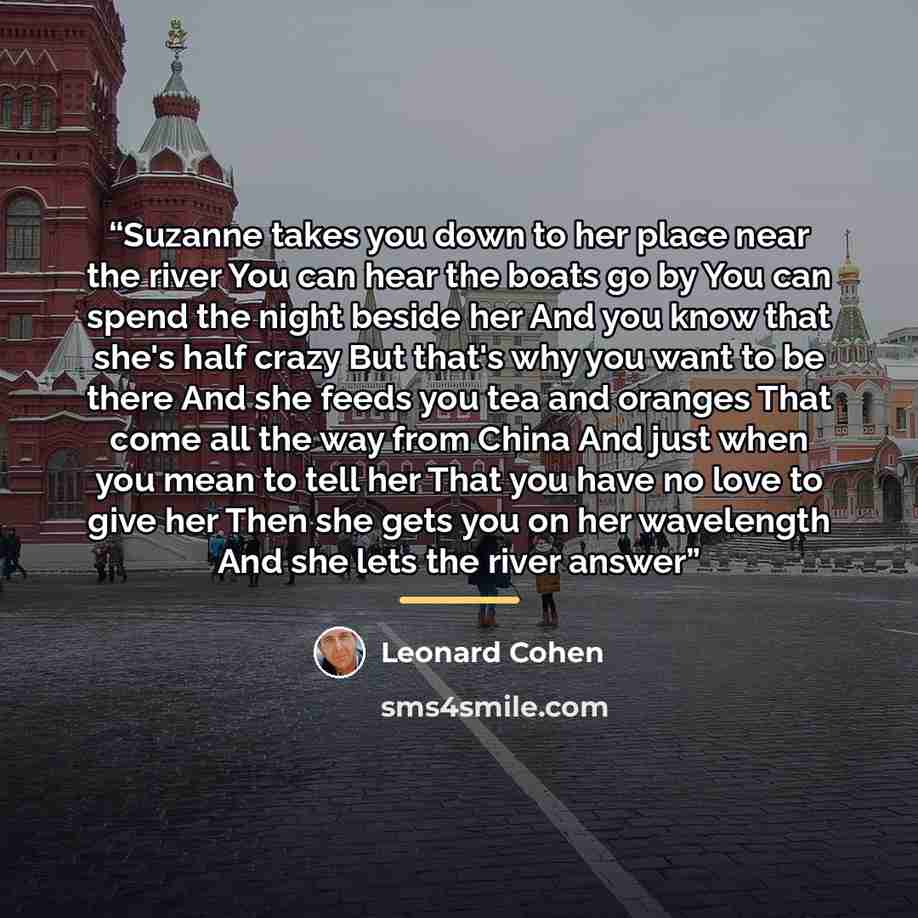 “Suzanne takes you down to her place near the river You can hear the boats go by You can spend the night beside her And you know that she's half crazy But that's why you want to be there And she feeds you tea and oranges That come all the way from China And just when you mean to tell her That you…” quote by Leonard Cohen