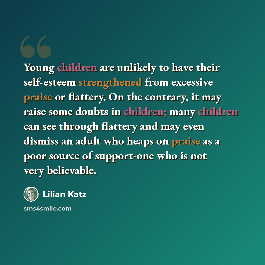 “Young children are unlikely to have their self-esteem strengthened from excessive praise or flattery. On the contrary, it may raise some doubts in children; many children can see through flattery and may even dismiss an adult who heaps on praise as a poor source of support-one who is not very…” quote by Lilian Katz