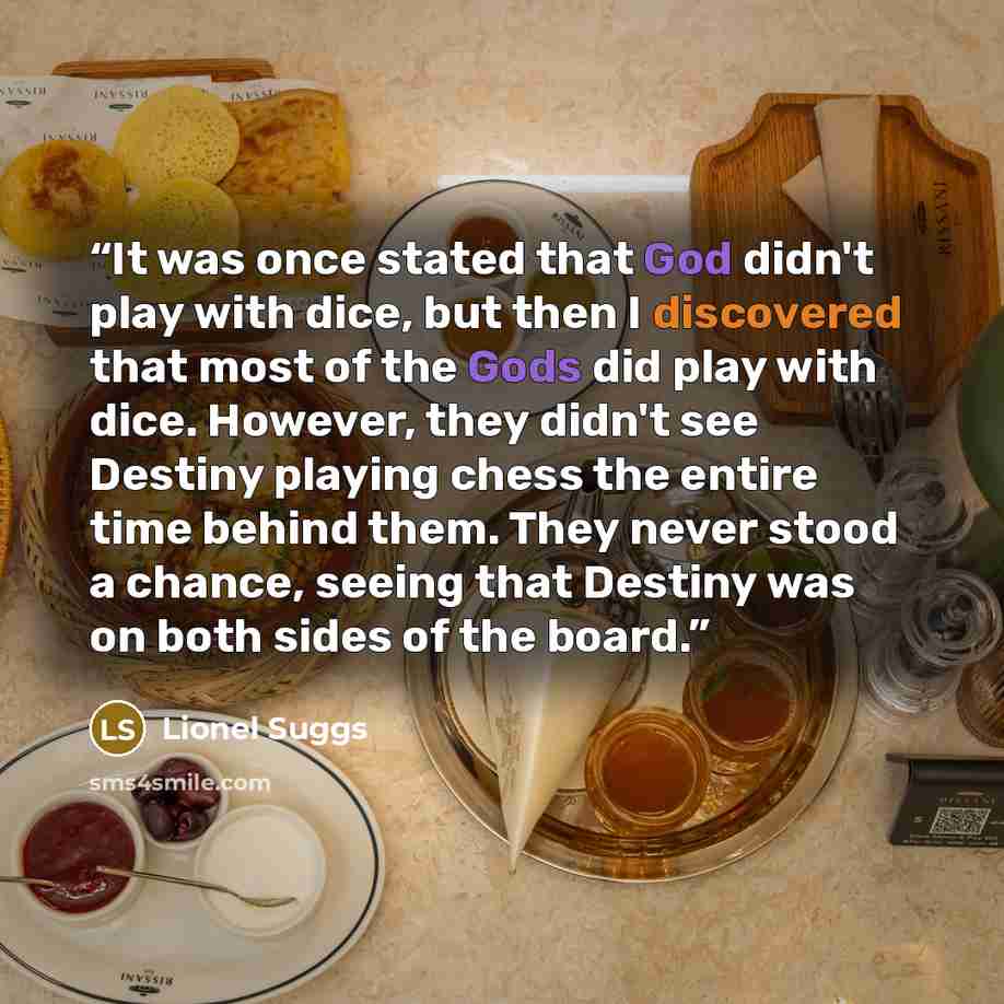 “It was once stated that God didn't play with dice, but then I discovered that most of the Gods did play with dice. However, they didn't see Destiny playing chess the entire time behind them. They never stood a chance, seeing that Destiny was on both sides of the board.” quote by Lionel Suggs
