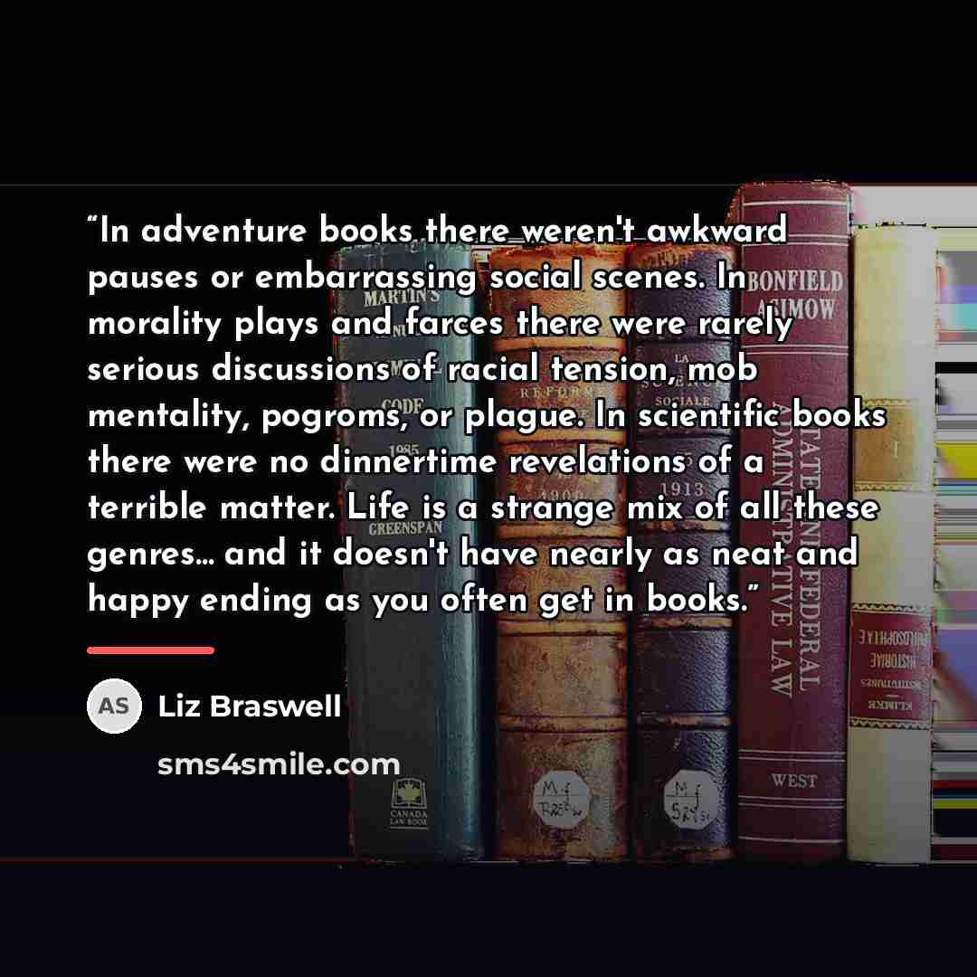 “In adventure books there weren't awkward pauses or embarrassing social scenes. In morality plays and farces there were rarely serious discussions of racial tension, mob mentality, pogroms, or plague. In scientific books there were no dinnertime revelations of a terrible matter. Life is a strange…” quote by Liz Braswell